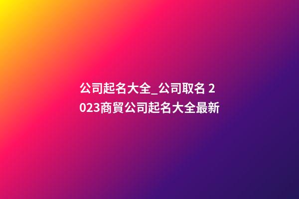 公司起名大全_公司取名 2023商貿公司起名大全最新-第1張-公司起名-玄機派